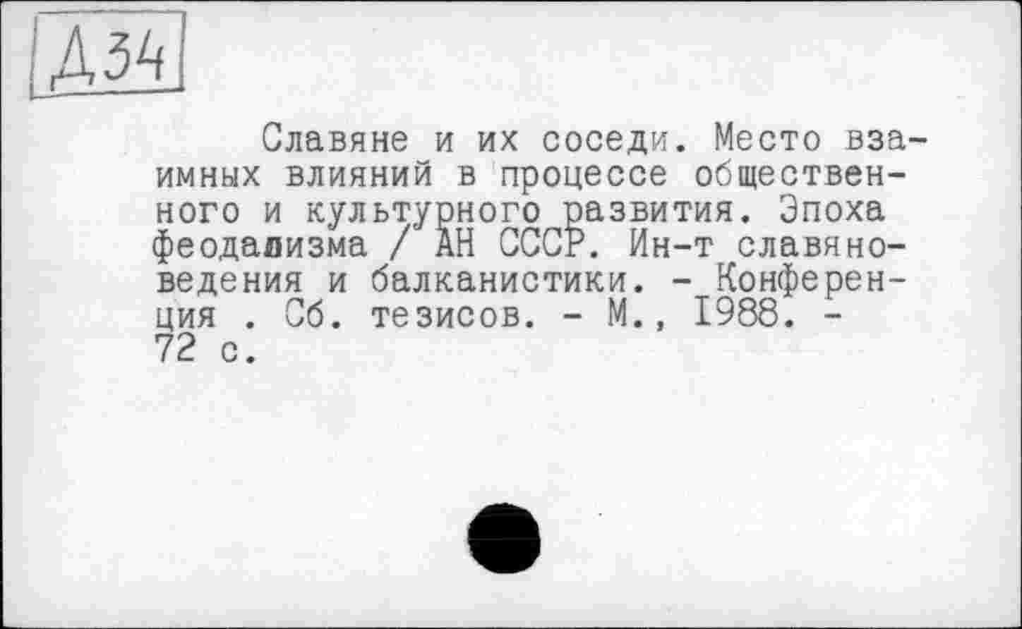 ﻿[ДМ]
Славяне и их соседи. Место взаимных влияний в процессе общественного и культурного развития. Эпоха феодализма / АН СССР. Ин-т славяноведения и балканистики. - Конференция . Сб. тезисов. - М., 1988. -72 с.